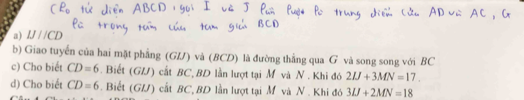 IJ//CD
b) Giao tuyến của hai mặt phẳng (GIJ) và (BCD) là đường thẳng qua G và song song với BC
c) Cho biết CD=6. Biết (G/J) cắt BC, BD lần lượt tại M và N. Khi đó 2IJ+3MN=17. 
d) Cho biết CD=6. Biết (G/J) cắt BC, BD lần lượt tại M và N. Khi đó 3IJ+2MN=18