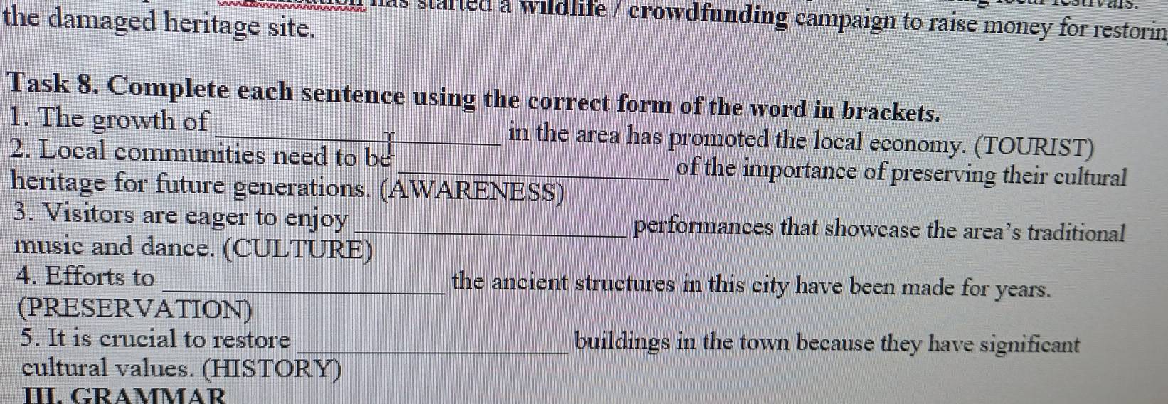 ivals 
as started a wildlife / crowdfunding campaign to raise money for restorin 
the damaged heritage site. 
Task 8. Complete each sentence using the correct form of the word in brackets. 
1. The growth of_ in the area has promoted the local economy. (TOURIST) 
2. Local communities need to be_ of the importance of preserving their cultural 
heritage for future generations. (AWARENESS) 
3. Visitors are eager to enjoy _performances that showcase the area’s traditional 
music and dance. (CULTURE) 
4. Efforts to _the ancient structures in this city have been made for years. 
(PRESERVATION) 
5. It is crucial to restore _buildings in the town because they have significant 
cultural values. (HISTORY) 
ΠI. GRAMMAR