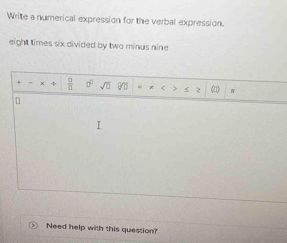 Write a numerical expression for the verbal expression. 
eight times six divided by two minus nine 
+ × ÷  □ /□   □^(□) sqrt(□ ) sqrt[□](□ ) = 、 > (0) π
Need help with this question?