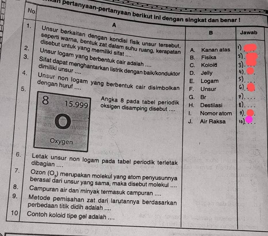 No.
ertanyaan-pertanyaan berikut ini dengan singkat dan benar !
A
B Jawab
1. Unsur berkaitan dengan kondisi fisik unsur tersebut,
seperti warna, bentuk zat dalam suhu ruang, kerapatan
disebut untuk yang memiliki sifat .... 4)_
A. Kanan atas
B. Fisika 2).
2. Unsur logam yang berbentuk cair adalah ....
C. Koloid 3) a 
3. Sifat dapat menghantarkan listrik dengan baik/konduktor
dimiliki unsur ....
D. Jelly
E. Logam s)
4. Unsur non logam yang berbentuk cair disimbolkan
dengan huruf ....
5. F. Unsur 67.
G. Br 7)....
Angka 8 pada tabel periodik H. Destilasi 81
8 15.999 oksigen disamping disebut .... I. Nomor atom 9).
J. Air Raksa 10).
Oxygen
6. Letak unsur non logam pada tabel periodik terletak
dibagian ....
7. Ozon (O_3) merupakan molekul yang atom penyusunnya
berasal dari unsur yang sama, maka disebut molekul ....
8. Campuran air dan minyak termasuk campuran ....
9. Metode pemisahan zat dari larutannya berdasarkan
perbedaan titik didih adalah ....
10 Contoh koloid tipe gel adalah ....