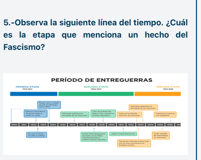 5.-Observa la siguiente línea del tiempo. ¿Cuál 
es la etapa que menciona un hecho del 
Fascismo? 
PERÍODO DE ENTREGUERRAS 
PRIMERA ETAPA 1919-1924 SEGUNDA ETAPA 1924-1933 TERCERA ETAPA 1933-1939 
Muere Lenin y Statn amaia atantona a 
de la URSS asume el fiderargo 
Sacietad de las Nacióñes 
Harcha sobre Roma poder en Italia Mussotini flega =l Sociedad de las Naciones la Gran Depresión Nueva Yoric comienza Crac de la boísa de Cancier de Alemania ór as nomtcat civil española Comienza la guerra 
1920 1921 1922 1923 1924 1925 1926 1927 1928 1929 1930 1931 1932 1933 1934 1935 1936 193 
Soviética (URSS) Se crea la Unión Primar Pan Quinquenal de Staln en la URSS iaón ivada Mantra en Alemania de Múrembeto Leyes raciales 
colectivización agricola industralzación y 
Estados Unidos or la crísia econótica en