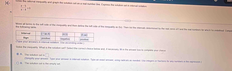 Solve the rational inequality and graph the solution set on a real number line. Express the solution set in interval notation
 (x-5)/x-4 ≤ 0
the following table.
Move all terms to the left side of the inequality and then define the left side of the inequality as f(x) Then list the intervals determined by the real zeros of f and the real numbers for which f is undefined. Compi
n. Use ascending order.)
Solve the inequality. What is the solution set? Select the correct choice below and, if necessary, fill in the answer box to complete your choice
A. The solution set is □
(Simplify your answer. Type your answer in interval notation. Type an exact answer, using radicals as needed. Use integers or fractions for any numbers in the expression )
B. The solution set is the empty set