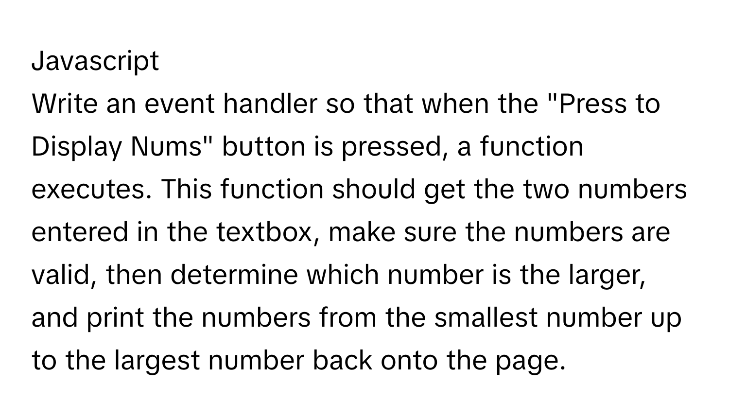 Javascript
Write an event handler so that when the "Press to Display Nums" button is pressed, a function executes. This function should get the two numbers entered in the textbox, make sure the numbers are valid, then determine which number is the larger, and print the numbers from the smallest number up to the largest number back onto the page.