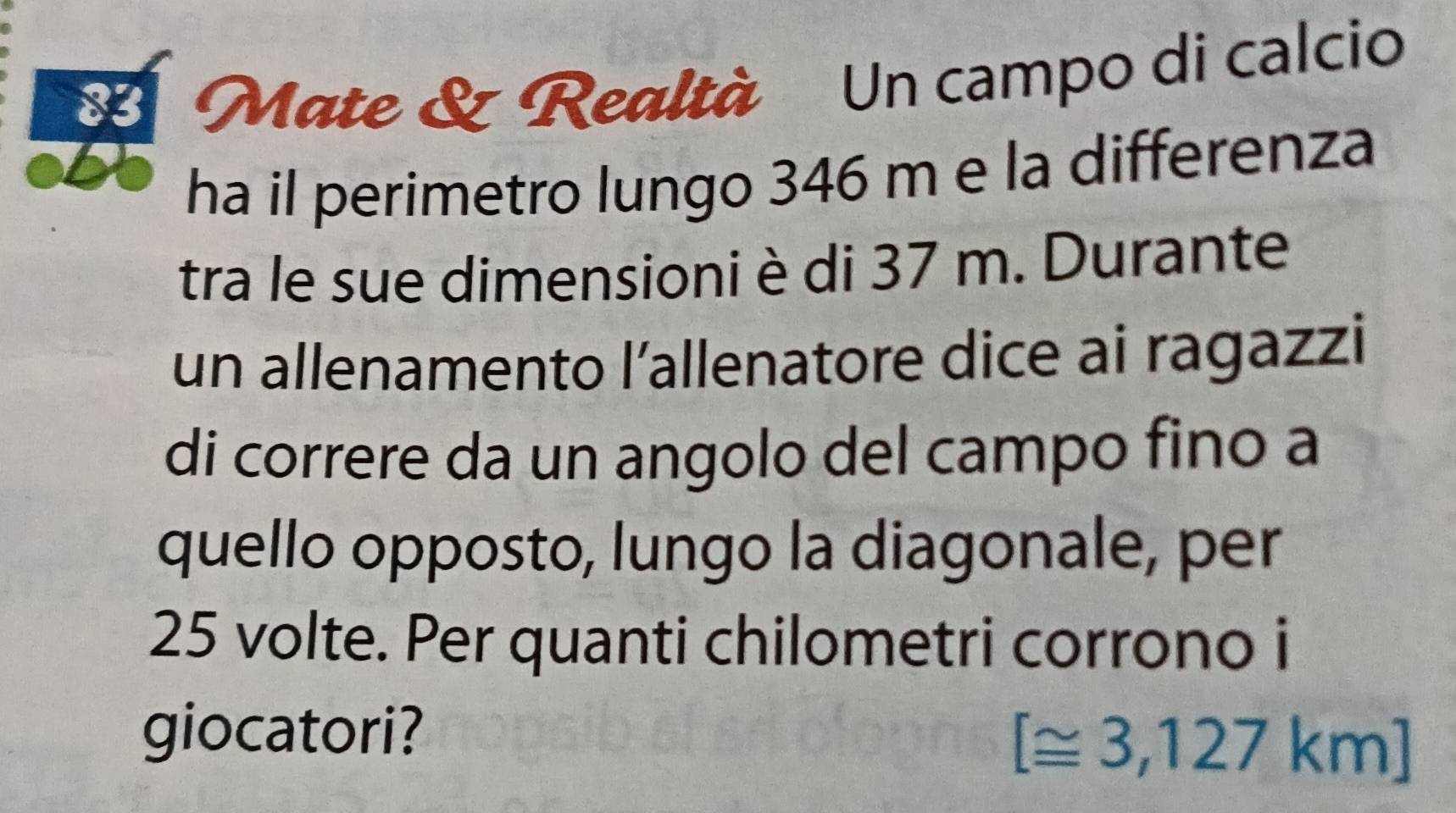 Mate & Realtà Un campo di calcio 
X 
ha il perimetro lungo 346 m e la differenza 
tra le sue dimensioni è di 37 m. Durante 
un allenamento l’allenatore dice ai ragazzi 
di correre da un angolo del campo fino a 
quello opposto, lungo la diagonale, per
25 volte. Per quanti chilometri corrono i 
giocatori?
[≌ 3,127km]