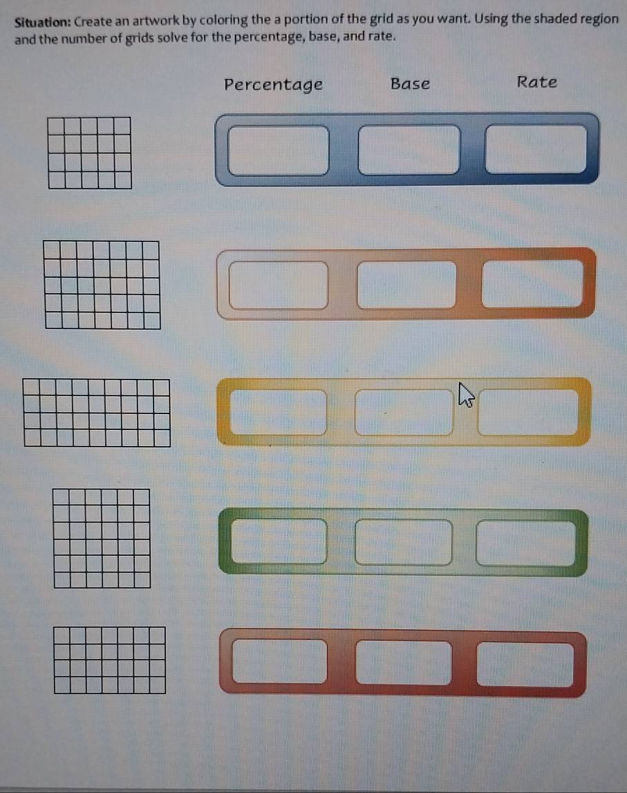 Situation: Create an artwork by coloring the a portion of the grid as you want. Using the shaded region 
and the number of grids solve for the percentage, base, and rate. 
Percentage Base Rate
beginarrayr □ □  □ □  □ □  □ □  □ □ endarray