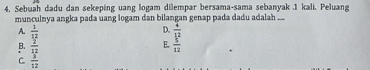 36
4. Sebuah dadu dan sekeping uang logam dilempar bersama-sama sebanyak 1 kali. Peluang
munculnya angka pada uang logam dan bilangan genap pada dadu adalah ....
D.
A.  1/12   4/12 
E.
B.  2/12   5/12 
C.  3/12 