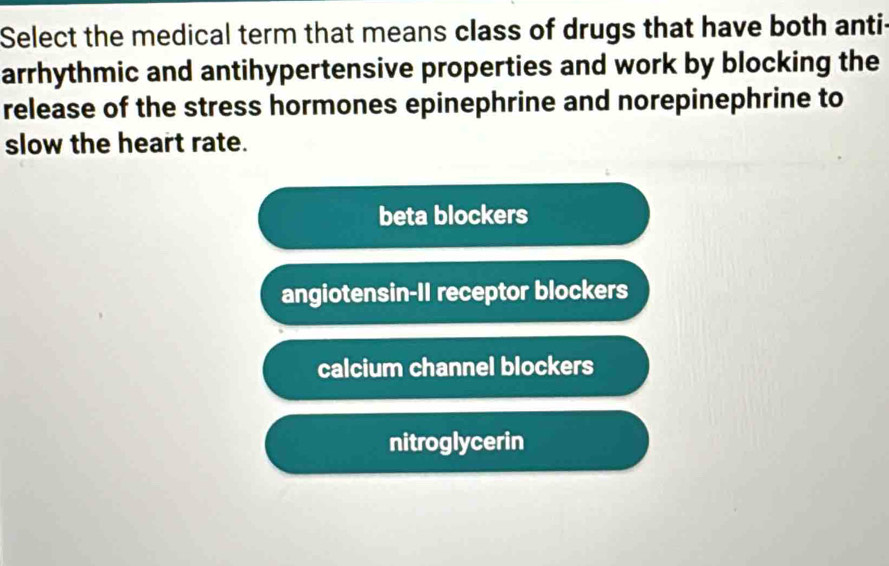 Select the medical term that means class of drugs that have both anti-
arrhythmic and antihypertensive properties and work by blocking the
release of the stress hormones epinephrine and norepinephrine to
slow the heart rate.
beta blockers
angiotensin-II receptor blockers
calcium channel blockers
nitroglycerin