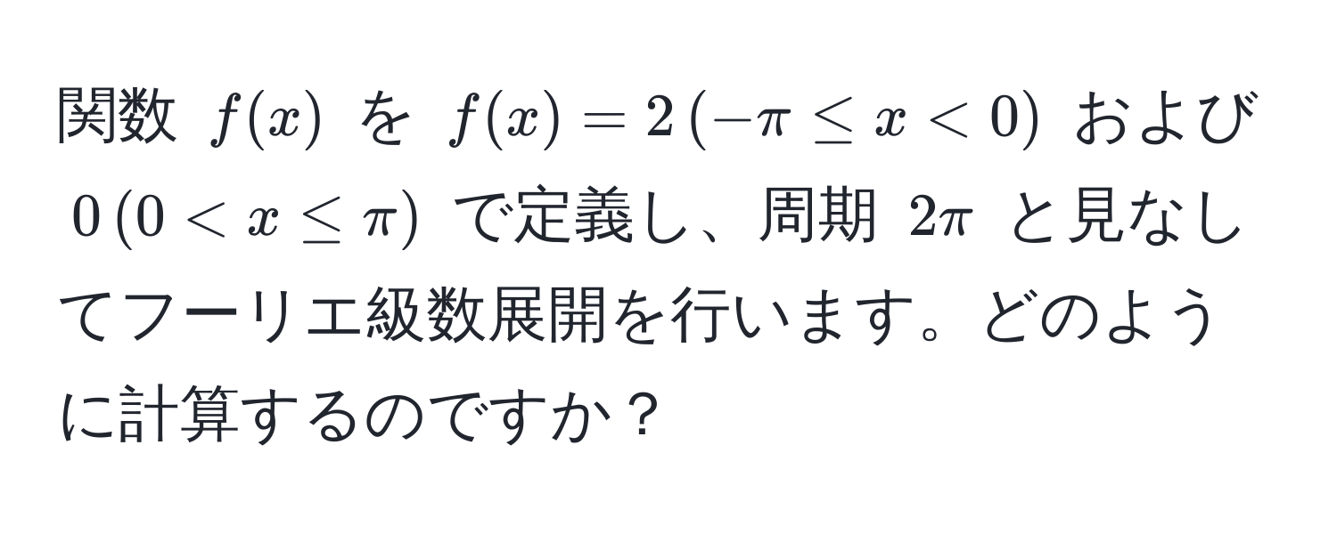 関数 $f(x)$ を $f(x) = 2 , (-π ≤ x < 0)$ および $0 , (0 < x ≤ π)$ で定義し、周期 $2π$ と見なしてフーリエ級数展開を行います。どのように計算するのですか？