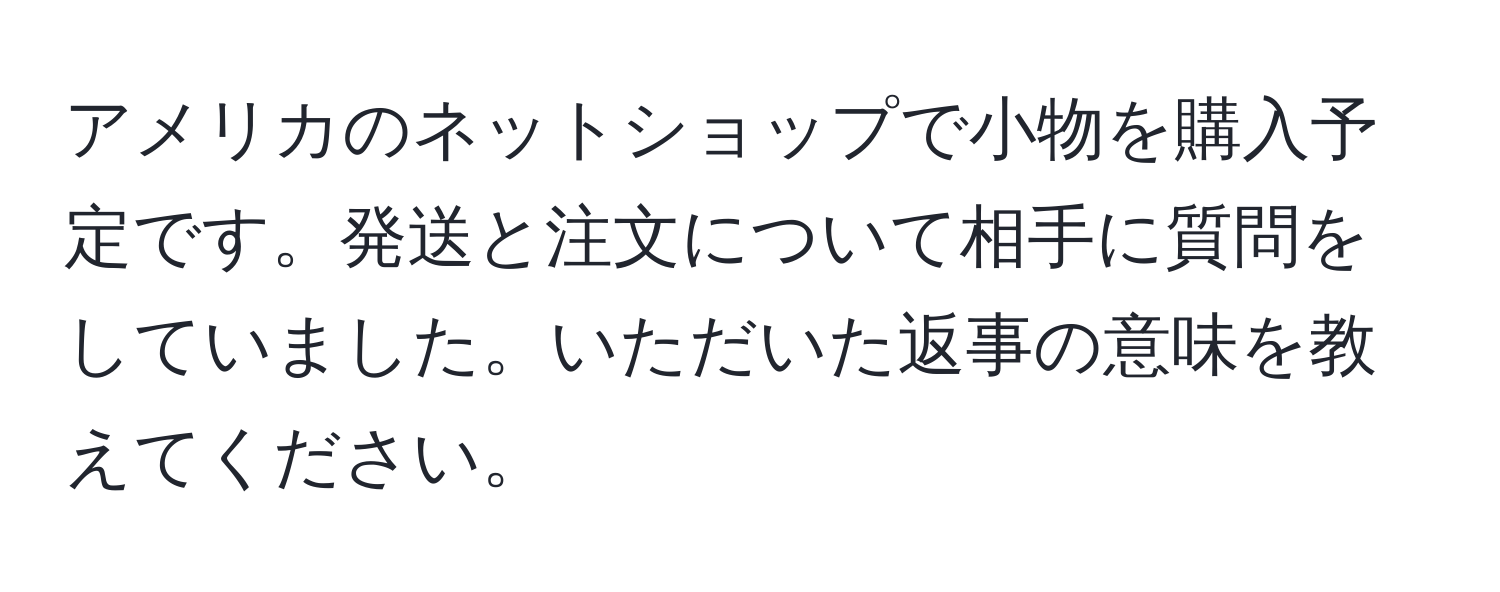 アメリカのネットショップで小物を購入予定です。発送と注文について相手に質問をしていました。いただいた返事の意味を教えてください。