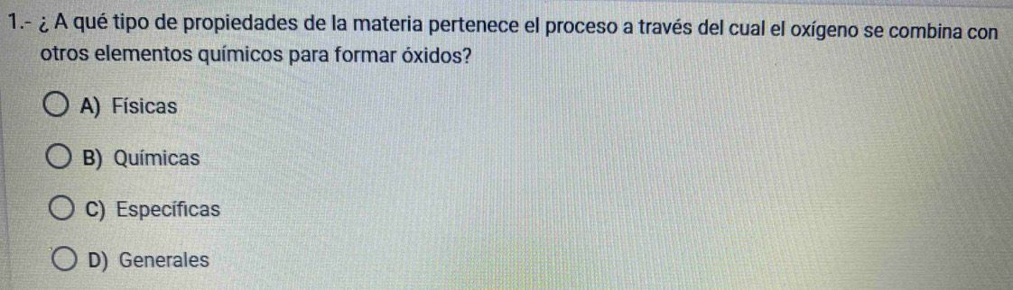 1.- ¿ A qué tipo de propiedades de la materia pertenece el proceso a través del cual el oxígeno se combina con
otros elementos químicos para formar óxidos?
A) Físicas
B) Químicas
C) Específicas
D) Generales