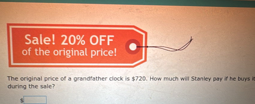 Sale! 20% OFF 
of the original price! 
The original price of a grandfather clock is $720. How much will Stanley pay if he buys it 
during the sale?
$□