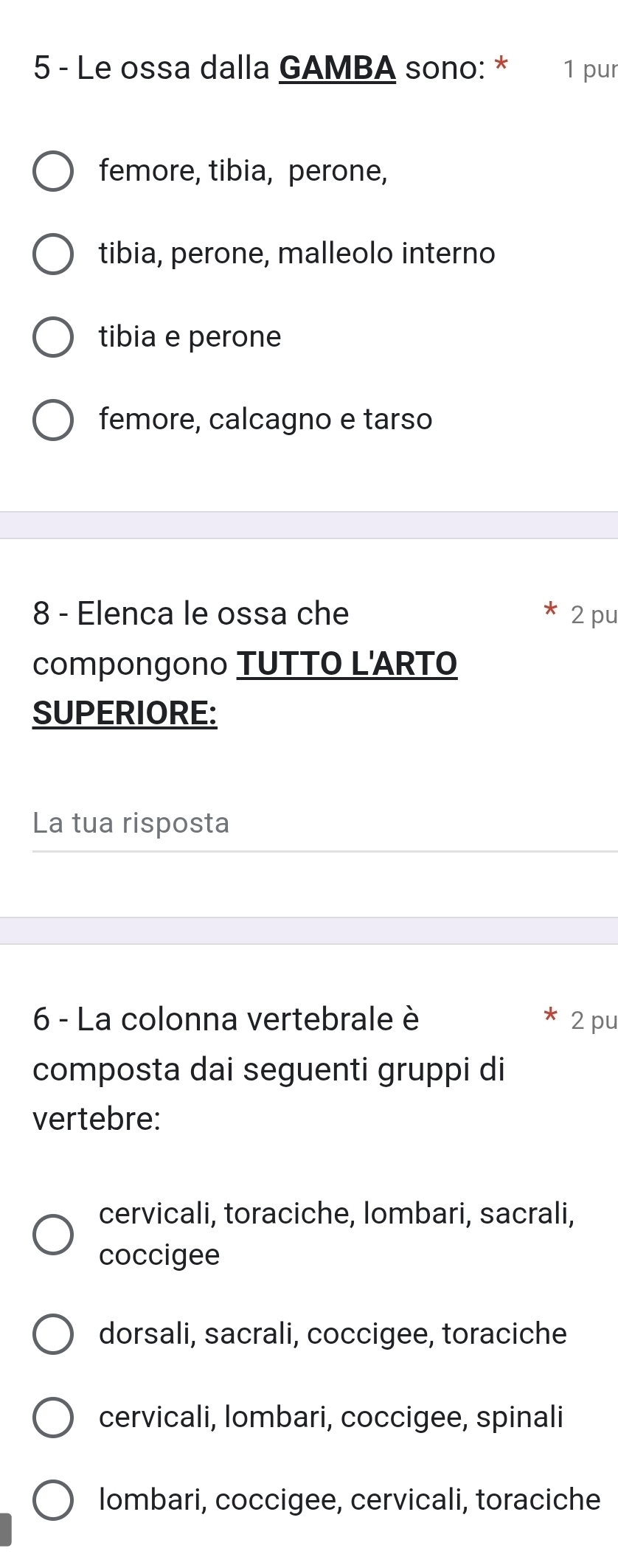 Le ossa dalla GAMBA sono: * 1 pur
femore, tibia, perone,
tibia, perone, malleolo interno
tibia e perone
femore, calcagno e tarso
8 - Elenca le ossa che 2 pu
compongono TUTTO L'ARTO
SUPERIORE:
La tua risposta
6 - La colonna vertebrale è 2 pu
composta dai seguenti gruppi di
vertebre:
cervicali, toraciche, lombari, sacrali,
coccigee
dorsali, sacrali, coccigee, toraciche
cervicali, lombari, coccigee, spinali
lombari, coccigee, cervicali, toraciche