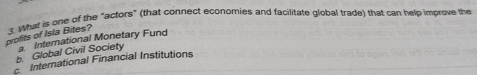 What is one of the “actors” (that connect economies and facilitate global trade) that can help improve the
profits of Isla Bites?
a. International Monetary Fund
b. Global Civil Society
c. International Financial Institutions