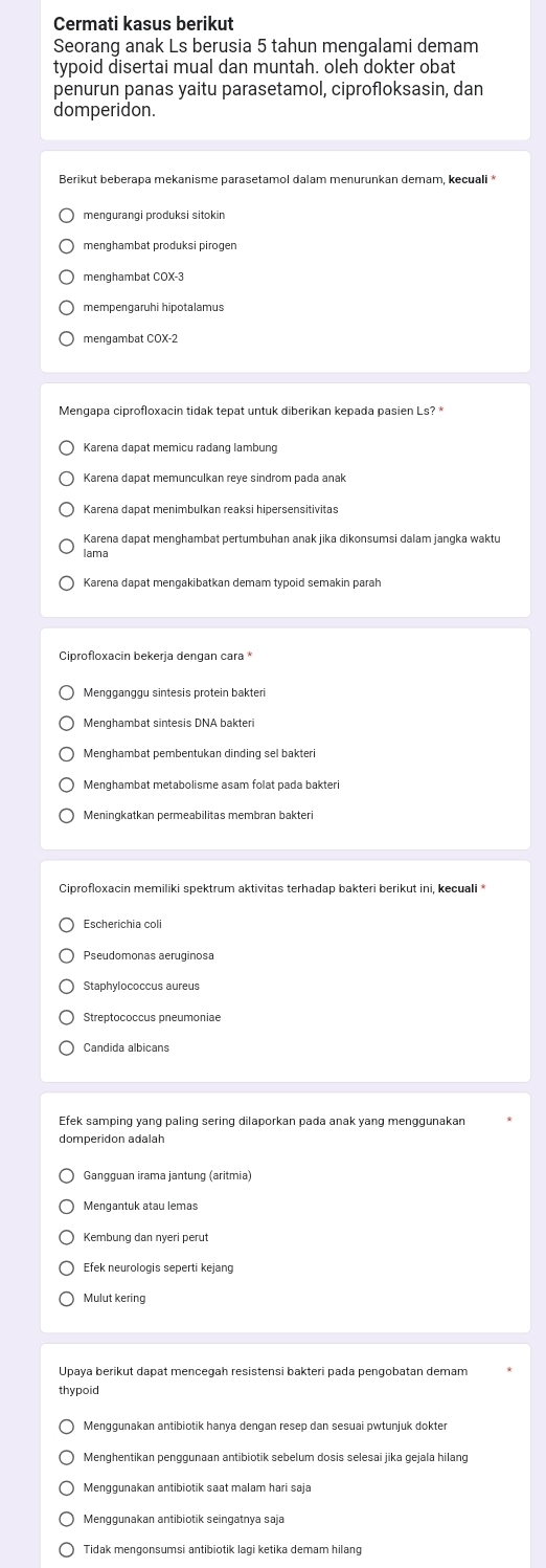 Cermati kasus berikut
Seorang anak Ls berusia 5 tahun mengalami demam
typoid disertai mual dan muntah. oleh dokter obat
penurun panas yaitu parasetamol, ciprofloksasin, dan
domperidon.
Berikut beberapa mekanisme parasetamol dalam menurunkan demam, kecuali *
menghambat produksi pirogen
menghambat COX-3
mempengaruhi hipotalamus
mengambat COX-2
Mengapa ciprofloxacin tidak tepat untuk diberikan kepada pasien Ls? *
Karena dapat memicu radang lambung
Karena dapat menghambat pertumbuhan anak jika dikonsumsi dalam jangka waktu
Iama
Ciprofloxacin bekerja dengan cara *
Mengganggu sintesis protein bakteri
Menghambat pembentukan dinding sel bakteri
Menghambat metabolisme asam folat pada bakteri
Meningkatkan permeabilitas membran bakteri
Ciprofloxacin memiliki spektrum aktivitas terhadap bakteri berikut ini, kecuali*
Escherichia coli
Pseudomonas aeruginosa
Staphvlococcus aureus
Streptococcus pneumoniae
Candida albicans
Efek samping yang paling sering dilaporkan pada anak yang menggunakan
domperidon adalah
Gangguan irama jantung (aritmia)
Mengantuk atau lemas
Efek neurologis seperti kejang
Mulut kering
Upaya berikut dapat mencegah resistensi bakteri pada pengobatan demam
thypoid
Menggunakan antibiotik hanya dengan resep dan sesuai pwtunjuk dokter
Menggunakan antibiotik saat malam hari saja
Menggunakan antibiotik seingatnya saja
Tidak mengonsumsi antibiotik lagi ketika demam hilang