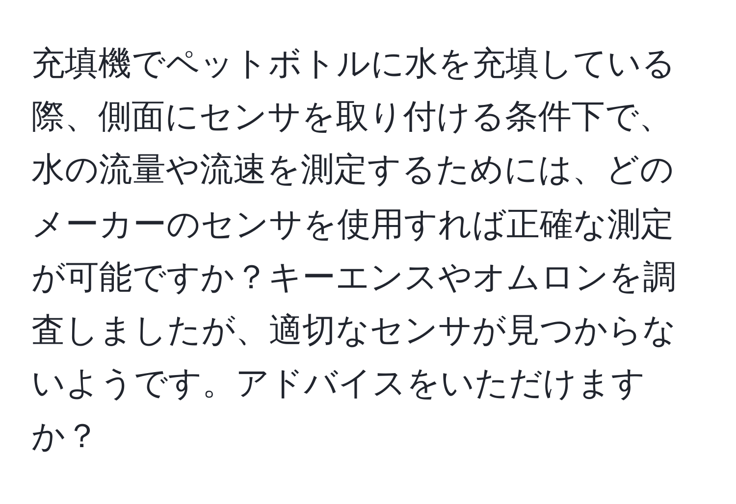 充填機でペットボトルに水を充填している際、側面にセンサを取り付ける条件下で、水の流量や流速を測定するためには、どのメーカーのセンサを使用すれば正確な測定が可能ですか？キーエンスやオムロンを調査しましたが、適切なセンサが見つからないようです。アドバイスをいただけますか？