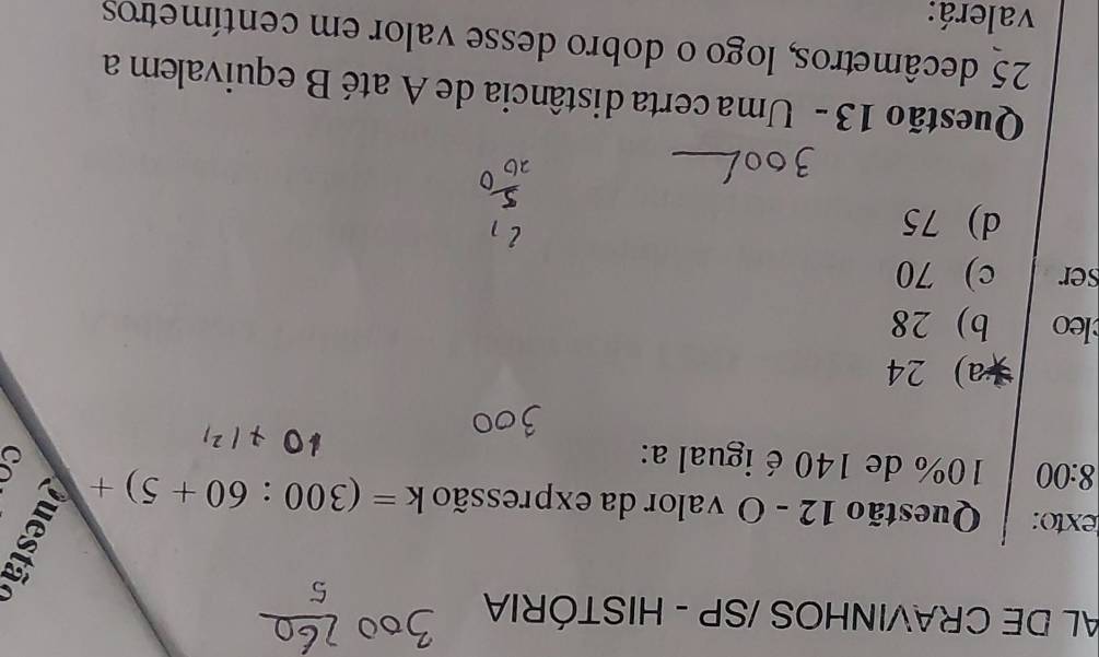 AL DE CRAVINHOS /SP - HISTÓRIA
texto: Questão 12 - O valor da expressão k=(300:60+5)+
8:00 10% de 140 é igual a:
a) 24
leo b) 28
ser c) 70
d) 75
Questão 13 - Uma certa distância de A até B equivalem a
25 decâmetros, logo o dobro desse valor em centímetros
valerá: