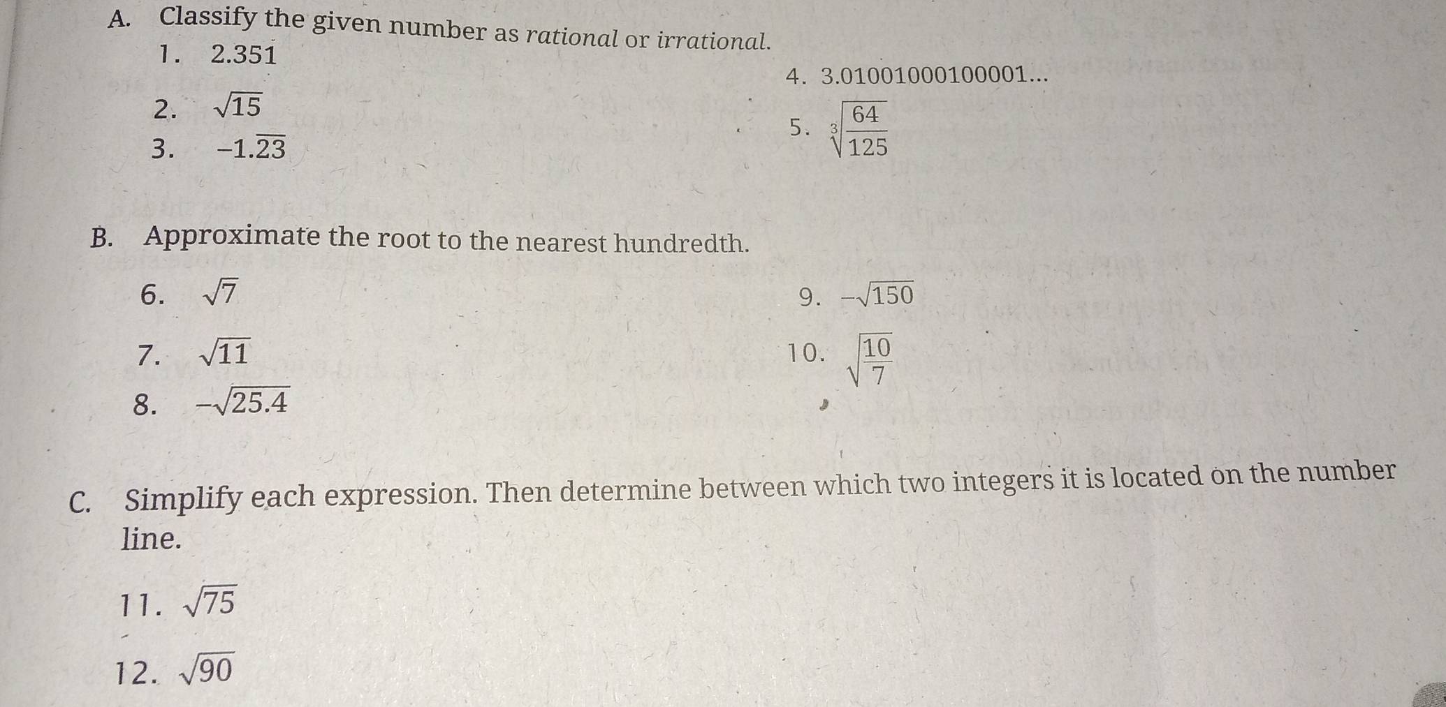 Classify the given number as rational or irrational. 
1. 2.351
4. 3.01001000100001... 
2. sqrt(15)
3. -1.overline 23
5. sqrt[3](frac 64)125
B. Approximate the root to the nearest hundredth. 
6. sqrt(7) 9. -sqrt(150)
7. sqrt(11) 10. sqrt(frac 10)7
8. -sqrt(25.4)
C. Simplify each expression. Then determine between which two integers it is located on the number 
line. 
11. sqrt(75)
12. sqrt(90)