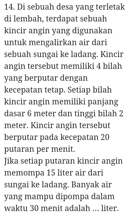 Di sebuah desa yang terletak 
di lembah, terdapat sebuah 
kincir angin yang digunakan 
untuk mengalirkan air dari 
sebuah sungai ke ladang. Kincir 
angin tersebut memiliki 4 bilah 
yang berputar dengan 
kecepatan tetap. Setiap bilah 
kincir angin memiliki panjang 
dasar 6 meter dan tinggi bilah 2
meter. Kincir angin tersebut 
berputar pada kecepatan 20
putaran per menit. 
Jika setiap putaran kincir angin 
memompa 15 liter air dari 
sungai ke ladang. Banyak air 
yang mampu dipompa dalam 
waktu 30 menit adalah ... liter.