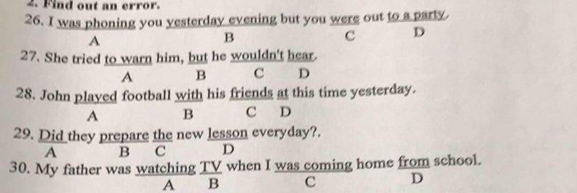 Find out an error.
26. I was phoning you yesterday evening but you were out to a party.
A
B
c D
27. She tried to warn him, but he wouldn't hear.
A B C D
28. John played football with his friends at this time yesterday.
A
B C D
29. Did they prepare the new lesson everyday?.
A B C D
30. My father was watching TV when I was coming home from school.
A B
C
D