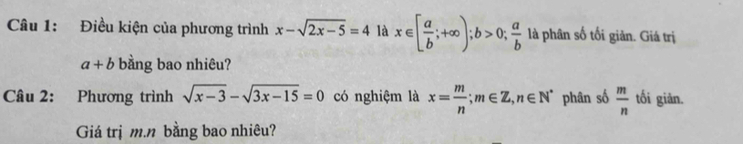 Điều kiện của phương trình x-sqrt(2x-5)=4 là x∈ [ a/b ;+∈fty ); b>0;  a/b  là phân số tối giản. Giá trị
a+b bằng bao nhiêu? 
Câu 2: Phương trình sqrt(x-3)-sqrt(3x-15)=0 có nghiệm là x= m/n ; m∈ Z, n∈ N^* phân số  m/n  tối giản. 
Giá trị m. n bằng bao nhiêu?