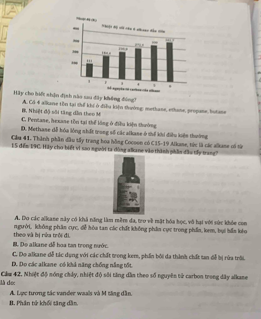 Hãy cho biết nhận định nào sau đây không đúng?
A. Có 4 alkane tồn tại thể khí ở điều kiện thường: methane, ethane, propane, butane
B. Nhiệt độ sôi tăng dần theo M
C. Pentane, hexane tồn tại thể lỏng ở điều kiện thường
D. Methane dễ hóa lỏng nhất trong số các alkane ở thể khí điều kiện thưởng
Câu 41. Thành phần dầu tấy trang hoa hồng Cocoon có C15-19 Alkane, tức là các alkane có từ
15 đến 19C. Hãy cho biết vì sao người ta dùng alkane vào thành phần đầu tấy trang?
A. Do các alkane này có khả năng làm mềm da, trơ về mặt hóa học, vô hại với sức khỏe con
người, không phân cực, dễ hòa tan các chất không phân cực trong phấn, kem, bụi bấn kéo
theo và bị rửa trôi đi.
B. Do alkane dễ hoa tan trong nước.
C. Do alkane dễ tác dụng với các chất trong kem, phấn bôi da thành chất tan dễ bị rửa trôi.
D. Do các alkane có khả năng chống nắng tốt.
Câu 42. Nhiệt độ nóng chảy, nhiệt độ sôi tăng dần theo số nguyên tử carbon trong dãy alkane
là do:
A. Lực tương tác vander waals và M tăng dần.
B. Phân tử khối tăng dần.