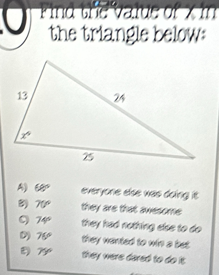 ind the value of x in
the triangle below:
A) 68° everyone else was doing it.
D 70° they are that awesome
O 74 they had nothing else to do
a
D 76° they wanted to win a bet .
D 7º they were dared to do it.