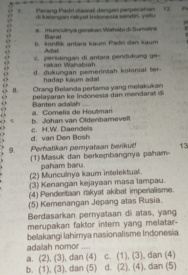 Perang Padri diawali dengan perpecahan 12. P
di kalangan rakyat Indonesia sendiri, yaitu
jo
a. munculnya gerakan Wahabi di Sumatra B
Barat
F
b. konflik antara kaum Padri dan kaum
Adat
c. persaingan di antara pendukung ge-
rakan Wahabiah
d. dukungan pemerintah kolonial ter-
hadap kaum adat
8. Orang Belanda pertama yang melakukan
pelayaran ke Indonesia dan mendarat di
Banten adalah ..
a. Cornelis de Houtman
b. Johan van Oldenbarnevelt
c. H.W. Daendels
d. van Den Bosh
9. Perhatikan pernyataan berikut! 13
(1) Masuk dan berkembangnya paham-
paham baru.
(2) Munculnya kaum intelektual.
(3) Kenangan kejayaan masa lampau.
(4) Penderitaan rakyat akibat imperialisme.
(5) Kemenangan Jepang atas Rusia.
Berdasarkan pernyataan di atas, yang
merupakan faktor intern yang melatar-
belakangi lahirnya nasionalisme Indonesia
adalah nomor ....
a. (2), (3), ), dan (4) c. (1), (3), dan (4)
b. (1), (3), ), dan (5) d. (2), (4), dan (5)