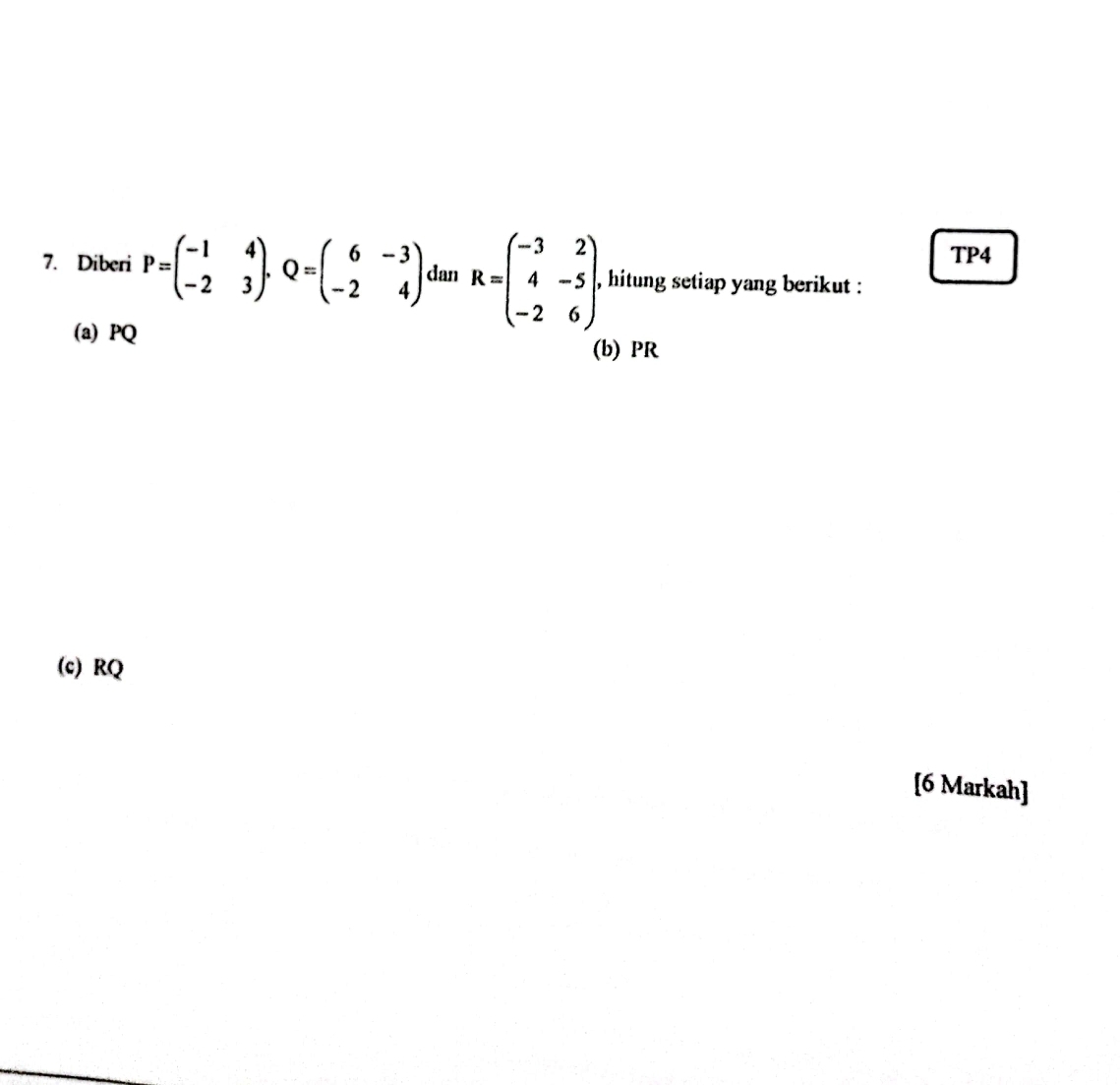 TP4
7. Diberi P=beginpmatrix -1&4 -2&3endpmatrix. Q=beginpmatrix 6&-3 -2&4endpmatrix dan R=beginpmatrix -3&2 4&-5 -2&6endpmatrix , hitung setiap yang berikut :
(a) PQ (b) PR
(c) RQ
[6 Markah]