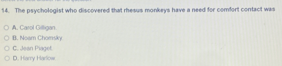 The psychologist who discovered that rhesus monkeys have a need for comfort contact was
A. Carol Gilligan.
B. Noam Chomsky.
C. Jean Piaget.
D. Harry Harlow.