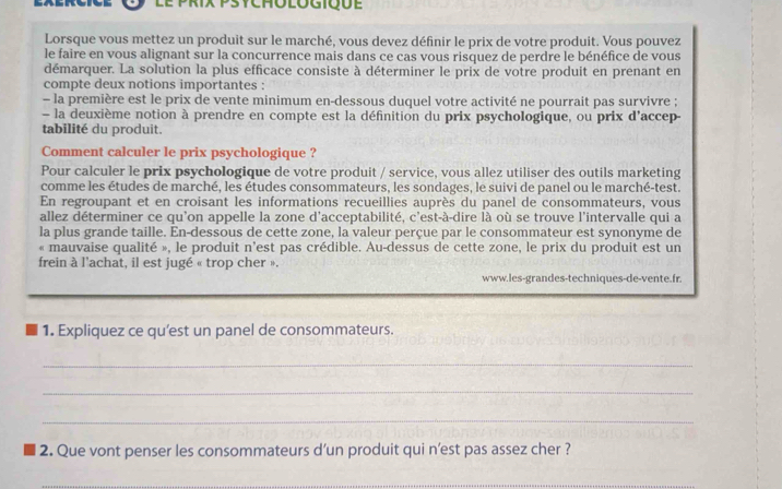 le prix Psychologique 
Lorsque vous mettez un produit sur le marché, vous devez définir le prix de votre produit. Vous pouvez 
le faire en vous alignant sur la concurrence mais dans ce cas vous risquez de perdre le bénéfice de vous 
démarquer. La solution la plus efficace consiste à déterminer le prix de votre produit en prenant en 
compte deux notions importantes : 
- la première est le prix de vente minimum en-dessous duquel votre activité ne pourrait pas survivre ; 
la deuxième notion à prendre en compte est la définition du prix psychologique, ou prix d'accep 
tabilité du produit. 
Comment calculer le prix psychologique ? 
Pour calculer le prix psychologique de votre produit / service, vous allez utiliser des outils marketing 
comme les études de marché, les études consommateurs, les sondages, le suivi de panel ou le marché-test. 
En regroupant et en croisant les informations recueillies auprès du panel de consommateurs, vous 
allez déterminer ce qu'on appelle la zone d'acceptabilité, c'est-à-dire là où se trouve l'intervalle qui a 
la plus grande taille. En-dessous de cette zone, la valeur perçue par le consommateur est synonyme de 
« mauvaise qualité », le produit n'est pas crédible. Au-dessus de cette zone, le prix du produit est un 
frein à l'achat, il est jugé « trop cher ». 
www.les-grandes-techniques-de-vente.fr. 
1. Expliquez ce qu’est un panel de consommateurs. 
_ 
_ 
_ 
2. Que vont penser les consommateurs d’un produit qui n’est pas assez cher ? 
_