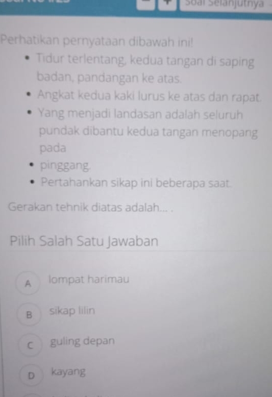 Soài Selanjutnya
Perhatikan pernyataan dibawah ini!
Tidur terlentang, kedua tangan di saping
badan, pandangan ke atas.
Angkat kedua kaki lurus ke atas dan rapat.
Yang menjadi landasan adalah seluruh
pundak dibantu kedua tangan menopang
pada
pinggang.
Pertahankan sikap ini beberapa saat.
Gerakan tehnik diatas adalah... .
Pilih Salah Satu Jawaban
A lompat harimau
B sikap lilin
c guling depan
D kayang