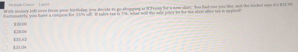 With money left over from your birthday, you decide to go shopping at JCPenny for a new shirt. You find one you like, and the sticker says it's $32.99.
Fortunately, you have a coupon for 15% off. If sales tax is 7%, what will the sale price be for the shirt after tax is applied?
$30.00
$28.06
$35.63
$35.04