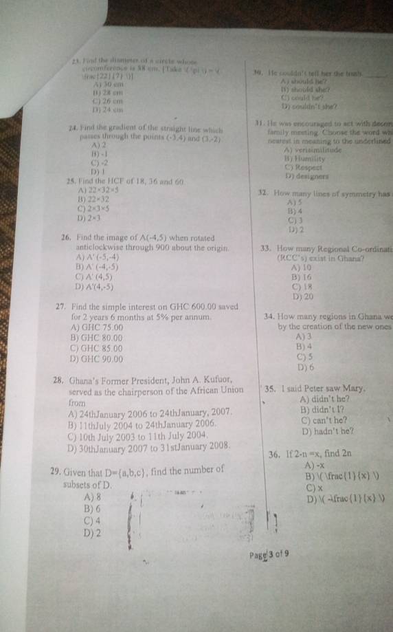 Find the dianeter of a cirits whose
ciecomference is 38 cm. [Take
 22/7   (1p)1)-4 3. He couldn's tell her the trush_
A) 30 cm A j should he?
() 28 cm () should she 
C) 26 cm C) could he?
13j 24 cm D) souldn't she?
24. Find the gradient of the straight line which 31. He was encouraged to act with decor
family meeting. Choose the word wh
passes through the points (-3,4) lnd (3,-2) rearest in meaning to the underlined
A) 2
1) - 1 A) verisimilitude
C) -2 H) Humility C) Respect
D) 1
25. Find the HCF of 18, 36 and 60 D) designers
Aj 22* 32* 5 32. How many lines of symmetry has
B) 22* 32 A) 5
C) 2* 3* 5 B) 4
D) 2* 3 C) 3
D) 2
26. Find the image of A(-4,5) when rotated
anticlockwise through 900 about the origin 33. How many Regional Co-ordinati
A) A'(-5,-4) (RCC's) exist in Ghana?
B) A'(-4,-5) A) 10
C) A'(4,5) B) 16
D) A'(4,-5) C) 18
D)20
27. Find the simple interest on GHC 600.00 saved
for 2 years 6 months at 5% per annum. 34. How many regions in Ghana we
A) GHC 75.00 by the creation of the new ones
B) GHC 80.00 A) 3
C) GHC 85.00 B) 4
D) GHC 90.00
C) 5
D) 6
28. Ghana's Former President, John A. Kufuor,
served as the chairperson of the African Union 35. I said Peter saw Mary.
from A) didn’t he?
A) 24thJanuary 2006 to 24thJanuary, 2007. B) didn't I?
B) 11thJuly 2004 to 24thJanuary 2006. C) can't he?
C) 10th July 2003 to 11th July 2004. D) hadn't he?
D) 30thJanuary 2007 to 31stJanuary 2008.
36， If 2· n=x , find 2n
29. Given that D= a,b,c , find the number of A) -x B) ( Ifm. c(1)(x)1)
subsets of D.
C) x
A) 8 D) (-1frue 1 (x 1)
B) 6
C) 4
D) 2
Page 3 of 9