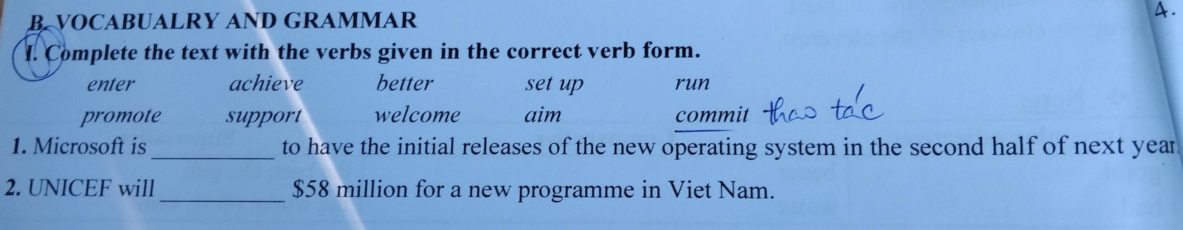 VOCABUALRY AND GRAMMAR 
A. 
I. Complete the text with the verbs given in the correct verb form. 
enter achieve better set up run 
promote support welcome aim commit 
1. Microsoft is _to have the initial releases of the new operating system in the second half of next year
2. UNICEF will _ $58 million for a new programme in Viet Nam.