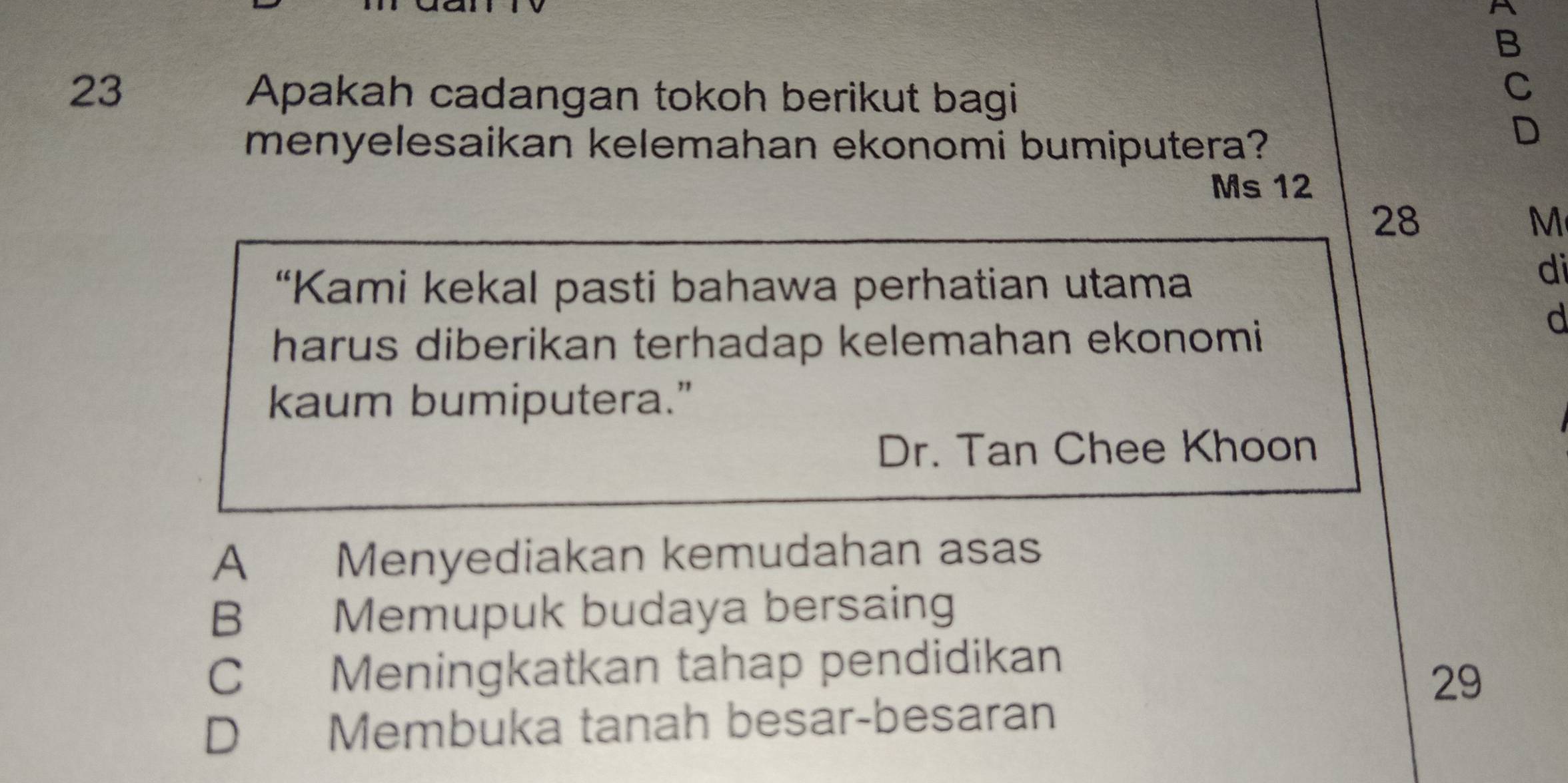 A
B
23 Apakah cadangan tokoh berikut bagi
C
menyelesaikan kelemahan ekonomi bumiputera?
D
Ms 12
28
M
“Kami kekal pasti bahawa perhatian utama
di
harus diberikan terhadap kelemahan ekonomi 
d
kaum bumiputera."
Dr. Tan Chee Khoon
A Menyediakan kemudahan asas
B Memupuk budaya bersaing
C Meningkatkan tahap pendidikan
29
D Membuka tanah besar-besaran