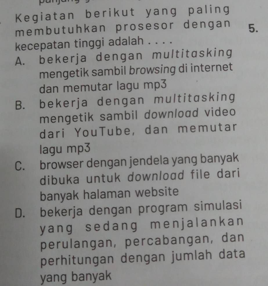 Kegiatan berikut yang paling
membutuhkan prosesor dengan 5.
kecepatan tinggi adalah . . . .
A. bekerja dengan multitasking
mengetik sambil browsing di internet
dan memutar lagu mp3
B. bekerja dengan multitasking
mengetik sambil download video
dari YouTube, dan memutar
lagu mp3
C. browser dengan jendela yang banyak
dibuka untuk download file dari
banyak halaman website
D. bekerja dengan program simulasi
yang sedang menjalankan
perulangan, percabangan, dan
perhitungan dengan jumlah data
yang banyak