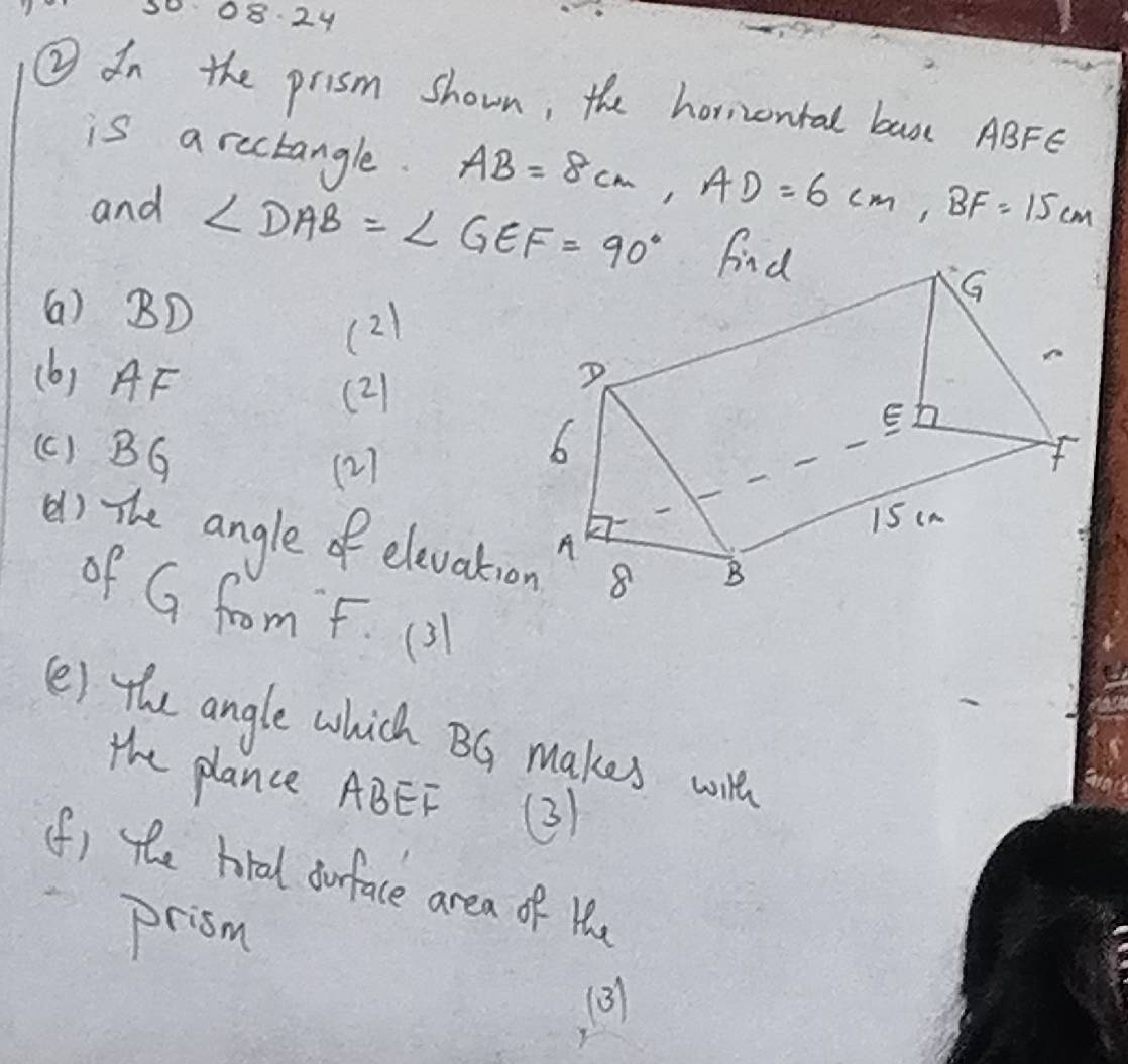300824 
② dn the prism shown, the horizontal basc ABFe
is a rectangle. AB=8cm, AD=6cm, BF=15cm
and
∠ DAB=∠ GEF=90° fnd 
(a) BD
(2) 
(b) AF
(2 
(c ) BG
(2) 
() The angle of elevati 
of G from F. (3 
(e) the angle which BG makes wilh 
the plance ABEF (3) 
(f) the hral ourface area of He 
prisn 
(3)