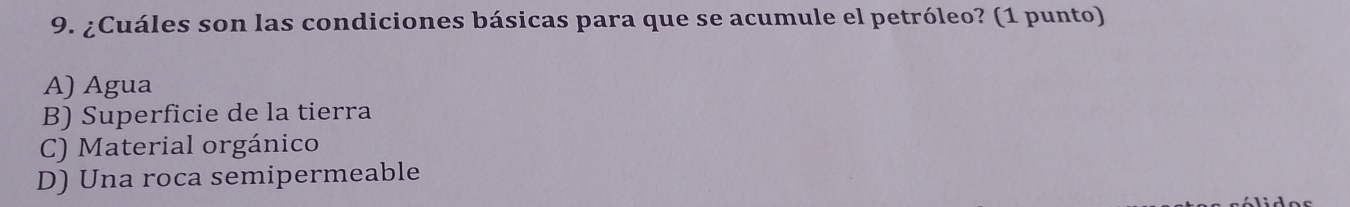 ¿Cuáles son las condiciones básicas para que se acumule el petróleo? (1 punto)
A) Agua
B) Superficie de la tierra
C) Material orgánico
D) Una roca semipermeable