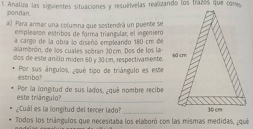 Analiza las siguientes situaciones y resuélvelas realizando los trazos que corres- 
pondan. 
a) Para armar una columna que sostendrá un puente se 
emplearon estribos de forma triangular, el ingeniero 
a cargo de la obra lo diseñó empleando 180 cm de 
alambrón, de los cuales sobran 30cm. Dos de los la- 
dos de este anillo miden 60 y 30 cm, respectivamente. 
Por sus ángulos, ¿qué tipo de triángulo es este 
_ 
estribo? 
Por la longitud de sus lados, ¿qué nombre recibe 
este triángulo?_ 
¿Cuál es la longitud del tercer lado? _ 
Todos los triángulos que necesitaba los elaboró con las mismas medidas, ¿qué