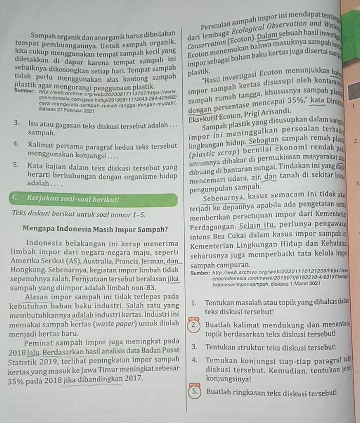 Persoalan sampah impor ini mendapat tenta
dari lembaga Ecological Observation and Wel
Sampah organik dan anorganik harus dibedakan
Conservation (Ecoton). Dalam sebuah hasil investig
tempat pembuangannya. Untuk sampah organik,
kita cukup menggunakan tempat sampah kecil yang
Ecoton menemukan bahwa masuknya sampah kn
diletakkan di dapur karena tempat sampah ini
impor sebagai bahan baku kertas juga disertai sam
sebaiknya dikosongkan setiap hari. Tempat sampah
tidak perlu menggunakan alas kantong sampah
plastik.
'Hasil investigasi Ecoton menunjukkan b
plastik agar mengurangi penggunaan plastik.
Sumber: http://wwb.archiva.org/wab/20200817113707/https://www impor sampah kertas disusupi oleh kontamin
cnnindonesia com/gaya-hidup/20190911112043-284-429492/
diakses 27 Februari 2021 cara-mengelola-sampah-rumah-tangga-dengan-mudah/, sampah rumah tangga, khususnya sampah pla
dengan persentase mencapai 35%," kata Diree. 1
Eksekutif Ecoton, Prigi Arisandi.
3. Isu atau gagasan teks diskusi tersebut adalah . . . Sampah plastik yang disusupkan dalam samp
sampah.
impor ini meninggalkan persoalan terha 
4. Kalimat pertama paragraf kedua teks tersebut lingkungan hidup. Sebagian sampah remah plas 2
menggunakan konjungsi . . . .
(plastic scrap) bernilai ekonomi rendah p
5. Kata kajian dalam teks diskusi tersebut yang
umumnya dibakar di permukiman masyaraka æ
berarti berhubungan dengan organisme hidup
dibuang di bantaran sungai. Tindakan ini yang a 
mencemari udara, air, dan tanah di sekitar lo
adalah . . . 3
pengumpulan sampah.
C. Kerjakan soal-soal berikut!
Sebenarnya, kasus semacam ini tidak  
terjadi ke depannya apabila ada pengetatan u
Teks diskusi berikut untuk soal nomor 1-5. memberikan persetujuan impor dari Kementera
Mengapa Indonesia Masih Impor Sampah? Perdagangan. Selain itu, perlunya pengawa
Indonesia belakangan ini kerap menerima intens Bea Cukai dalam kasus impor sampah 
limbah impor dari negara-negara maju, seperti Kementerian Lingkungan Hidup dan Kehuta
Amerika Serikat (AS), Australia, Prancis, Jerman, dan seharusnya juga memperbaiki tata kelola imp
Hongkong. Sebenarnya, kegiatan impor limbah tidak sampah campuran.
sepenuhnya salah. Pernyataan tersebut beralasan jika Sumber: http://web.archive.org/web/20201110121239/https:/
cnboindonesia.com/news/20190706182210-4-83157/amp
sampah yang diimpor adalah limbah non-B3.  Indonesia-impor-sampah, diakses 1 Maret 2021
Alasan impor sampah ini tidak terlepas pada
kebutuhan bahan baku industri. Salah satu yang 1. Tentukan masalah atau topik yang dibahas dal
membutuhkannya adalah industri kertas. Industri ini teks diskusi tersebut!
memakai sampah kertas (waste paper) untuk diolah 2. Buatlah kalimat mendukung dan menent
menjadi kertas baru. topik berdasarkan teks diskusi tersebut!
Peminat sampah impor juga meningkat pada
2018 laly. Berdasarkan hasil analisis data Badan Pusat 3. Tentukan struktur teks diskusi tersebut!
Statistik 2019, terlihat peningkatan impor sampah 4. Temukan konjungsi tiap-tiap paragraft
kertas yang masuk ke Jawa Timur meningkat sebesar diskusi tersebut. Kemudian, tentukan je
35% pada 2018 jika dibandingkan 2017. konjungsinya!
5.) Buatlah ringkasan teks diskusi tersebut!