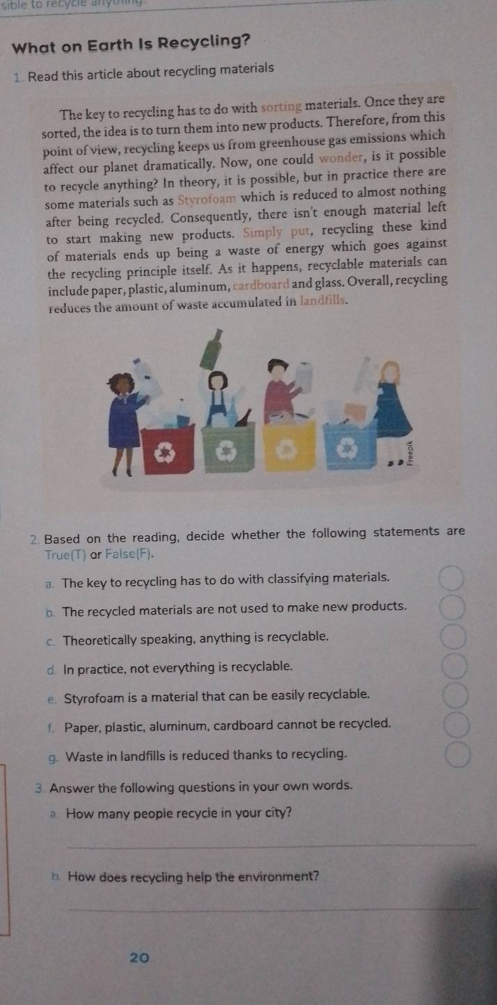 sible to recycie anyth
What on Earth Is Recycling?
1. Read this article about recycling materials
The key to recycling has to do with sorting materials. Once they are
sorted, the idea is to turn them into new products. Therefore, from this
point of view, recycling keeps us from greenhouse gas emissions which
affect our planet dramatically. Now, one could wonder, is it possible
to recycle anything? In theory, it is possible, but in practice there are
some materials such as Styrofoam which is reduced to almost nothing
after being recycled. Consequently, there isn't enough material left
to start making new products. Simply put, recycling these kind
of materials ends up being a waste of energy which goes against
the recycling principle itself. As it happens, recyclable materials can
include paper, plastic, aluminum, cardboard and glass. Overall, recycling
reduces the amount of waste accumulated in landfills.
2. Based on the reading, decide whether the following statements are
True(T) or False(F).
a. The key to recycling has to do with classifying materials.
b. The recycled materials are not used to make new products.
c. Theoretically speaking, anything is recyclable.
d. In practice, not everything is recyclable.
e Styrofoam is a material that can be easily recyclable.
f Paper, plastic, aluminum, cardboard cannot be recycled.
g. Waste in landfills is reduced thanks to recycling.
3. Answer the following questions in your own words.
a How many peopie recycle in your city?
_
b. How does recycling help the environment?
_
20