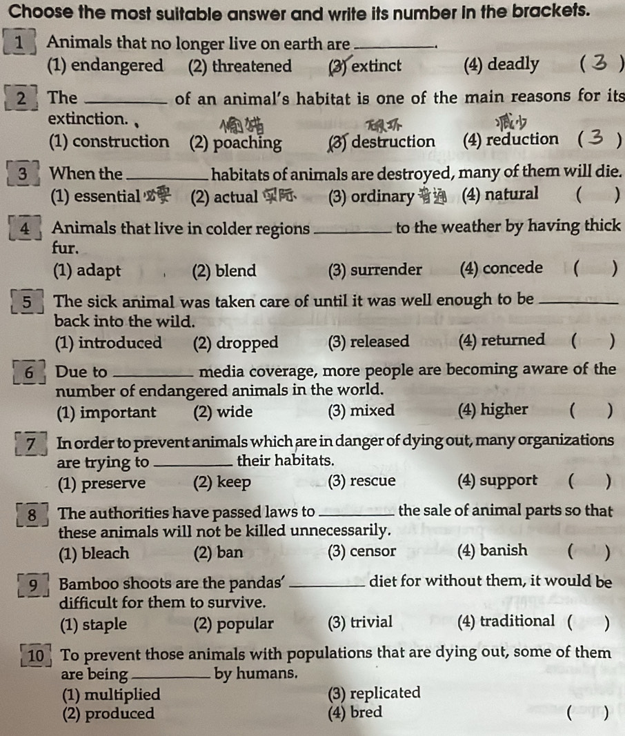 Choose the most suitable answer and write its number in the brackets.
1 Animals that no longer live on earth are_ .
(1) endangered (2) threatened (3) extinct (4) deadly ( 
2 The _of an animal’s habitat is one of the main reasons for its
extinction.
(1) construction (2) poaching (3) destruction (4) reduction ( )
3 When the _habitats of animals are destroyed, many of them will die.
(1) essential (2) actual (3) ordinary (4) natural  )
4 Animals that live in colder regions _to the weather by having thick
fur.
(1) adapt (2) blend (3) surrender (4) concede ( )
5 The sick animal was taken care of until it was well enough to be_
back into the wild.
(1) introduced (2) dropped (3) released (4) returned ( )
6 Due to _media coverage, more people are becoming aware of the
number of endangered animals in the world.
(1) important (2) wide (3) mixed (4) higher ( )
7 In order to prevent animals which are in danger of dying out, many organizations
are trying to_ their habitats.
(1) preserve (2) keep (3) rescue (4) support  )
8 The authorities have passed laws to_ the sale of animal parts so that
these animals will not be killed unnecessarily.
(1) bleach (2) ban (3) censor (4) banish  )
9 Bamboo shoots are the pandas' _diet for without them, it would be
difficult for them to survive.
(1) staple (2) popular (3) trivial (4) traditional ( )
10 To prevent those animals with populations that are dying out, some of them
are being _by humans.
(1) multiplied (3) replicated
(2) produced (4) bred  )