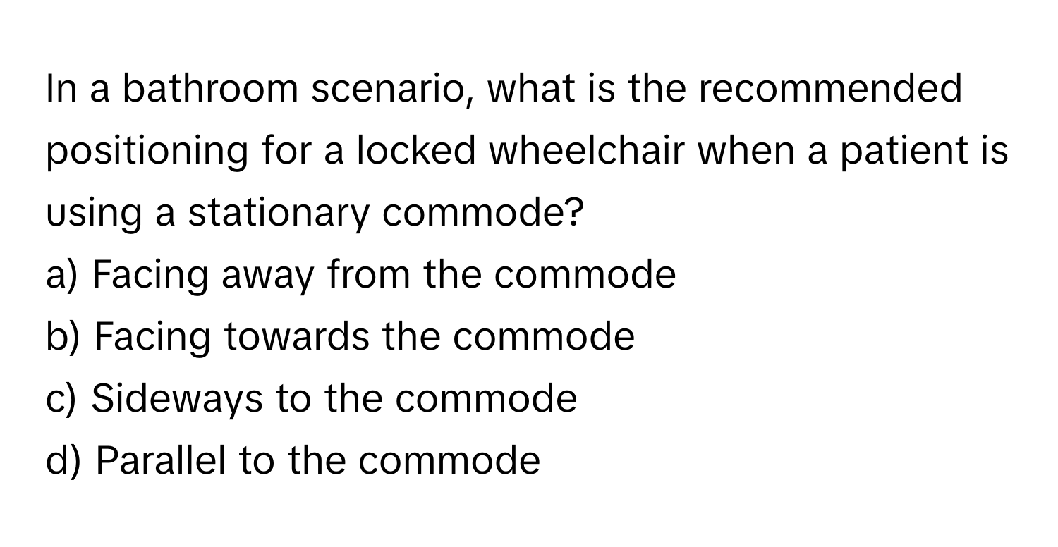 In a bathroom scenario, what is the recommended positioning for a locked wheelchair when a patient is using a stationary commode?

a) Facing away from the commode 
b) Facing towards the commode 
c) Sideways to the commode 
d) Parallel to the commode