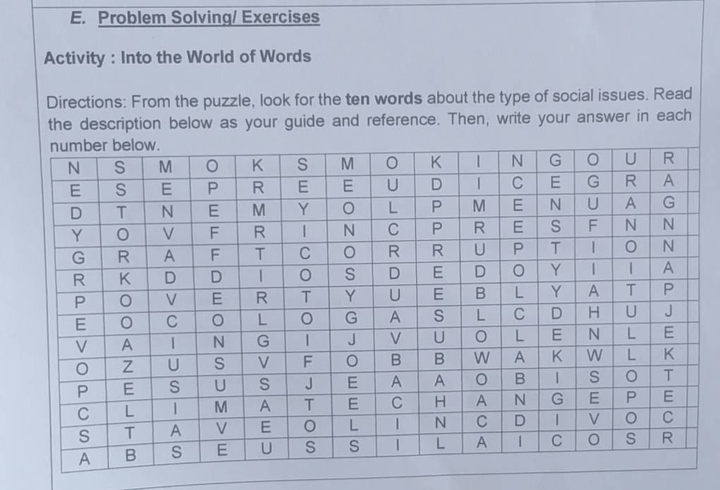 Problem Solving/ Exercises 
Activity : Into the World of Words 
Directions: From the puzzle, look for the ten words about the type of social issues. Read 
the description below as your guide and reference. Then, write your answer in each