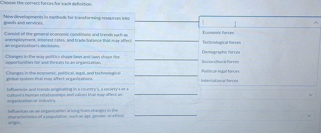 Choose the correct forces for each definition.
New developments in methods for transforming resources into
goods and services.
I
Consist of the general economic conditions and trends such as Economic forces
unemployment, interest rates, and trade balance that may affect Technological forces
an organization's decisions.
Demographic forces
Changes in the way politics shape laws and laws shape the
opportunities for and threats to an organization. Sociocultural forces
Changes in the economic, political, legal, and technological Political-legal forces
global system that may affect organizations. International forces
Influences and trends originating in a country's, a society's or a
culture's human relationships and values that may affect an
organization or industry
Influences on an organization arising from changes in the
characteristics of a population, such as age, gender, or ethnic
origin.