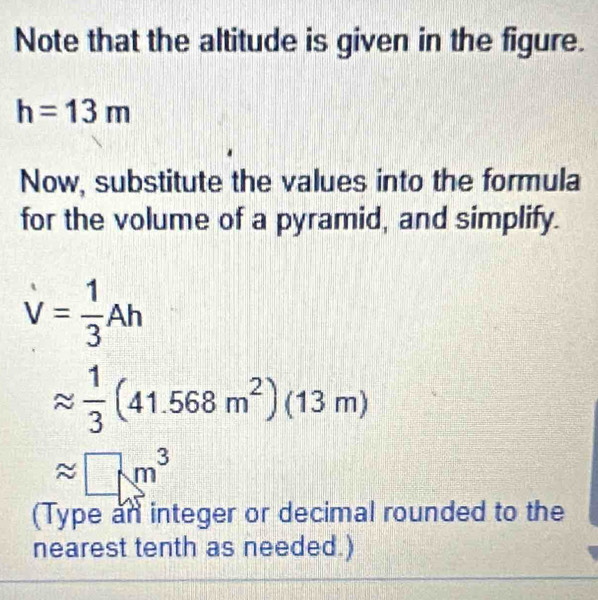 Note that the altitude is given in the figure.
h=13m
Now, substitute the values into the formula 
for the volume of a pyramid, and simplify.
V= 1/3 Ah
approx  1/3 (41.568m^2)(13m)
approx □ m^3
(Type an integer or decimal rounded to the 
nearest tenth as needed.)