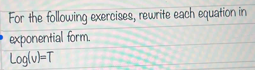 For the following exercises, rewrite each equation in 
exponential form.
Log(v)=T