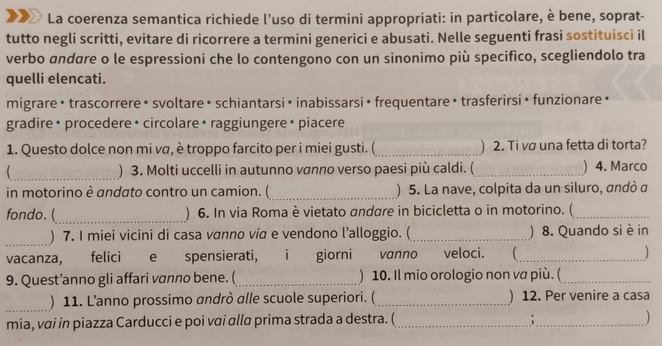 XX La coerenza semantica richiede l'uso di termini appropriati: in particolare, è bene, soprat- 
tutto negli scritti, evitare di ricorrere a termini generici e abusati. Nelle seguenti frasi sostituisci il 
verbo andare o le espressioni che lo contengono con un sinonimo più specifico, scegliendolo tra 
quelli elencati. 
migrare• trascorrere • svoltare • schiantarsi • inabissarsi • frequentare • trasferirsi• funzionare • 
gradire • procedere • circolare • raggiungere • piacere 
1. Questo dolce non mi vα, è troppo farcito per i miei gusti. (_ ) 2. Ti vơ una fetta di torta? 
_ ) 3. Molti uccelli in autunno vanno verso paesi più caldi. (_ ) 4. Marco 
in motorino è andato contro un camion. (_ ) 5. La nave, colpita da un siluro, andó α 
fondo. (_ ) 6. In via Roma è vietato andare in bicicletta o in motorino. (_ 
_ 
) 7. I miei vicini di casa vanno via e vendono l’alloggio. (_ ) 8. Quando si è in 
vacanza, felici e spensierati, i giorni vanno veloci. (_ 
) 
9. Quest’anno gli affari vanno bene. (_ ) 10. Il mio orologio non va più. (_ 
_ 
) 11. L’anno prossimo andrò alle scuole superiori. (_ ) 12. Per venire a casa 
mia, vai in piazza Carducci e poi vai alla prima strada a destra. (_ ;_ 
)