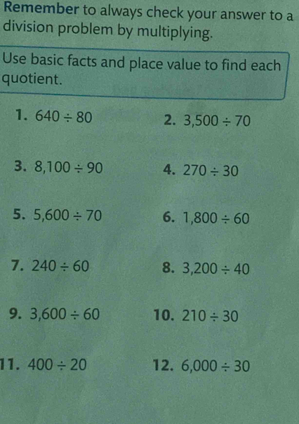 Remember to always check your answer to a 
division problem by multiplying. 
Use basic facts and place value to find each 
quotient. 
1. 640/ 80 2. 3,500/ 70
3. 8,100/ 90 4. 270/ 30
5. 5,600/ 70 6. 1,800/ 60
7. 240/ 60 8. 3,200/ 40
9. 3,600/ 60 10. 210/ 30
11. 400/ 20 12. 6,000/ 30