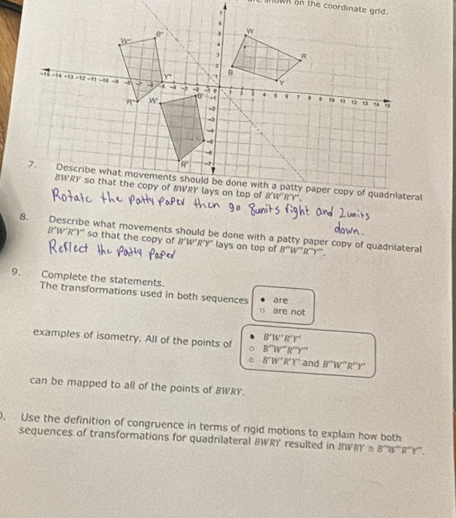 Describe what movements should be done with a patty paper copy of quadniateral
B’W’R’Y' so that the copy of B'W'R'Y' lays on top of B'' 'W'' R''Y'' .
9. Complete the statements.
The transformations used in both sequences are
are not
B'W'R'Y'
examples of isometry. All of the points of B''W''R''Y''
B'W''R'Y' and B''W''R''Y'
can be mapped to all of the points of BWRY.
0, Use the definition of congruence in terms of rigid motions to explain how both
sequences of transformations for quadrilateral BWRY resulted in BWR (WR)^circ  ≌ B'prime N'prime R'prime Y'prime 